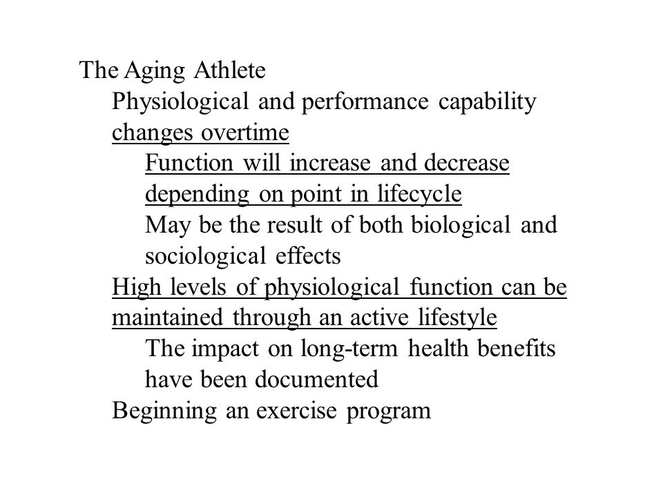 The Aging Athlete Physiological and performance capability changes overtime Function will increase and decrease depending on point in lifecycle May be the result of both biological and sociological effects High levels of physiological function can be maintained through an active lifestyle The impact on long-term health benefits have been documented Beginning an exercise program