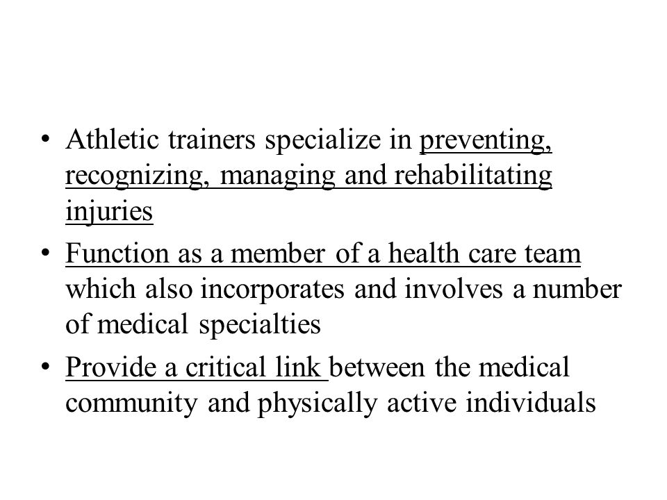 Athletic trainers specialize in preventing, recognizing, managing and rehabilitating injuries Function as a member of a health care team which also incorporates and involves a number of medical specialties Provide a critical link between the medical community and physically active individuals