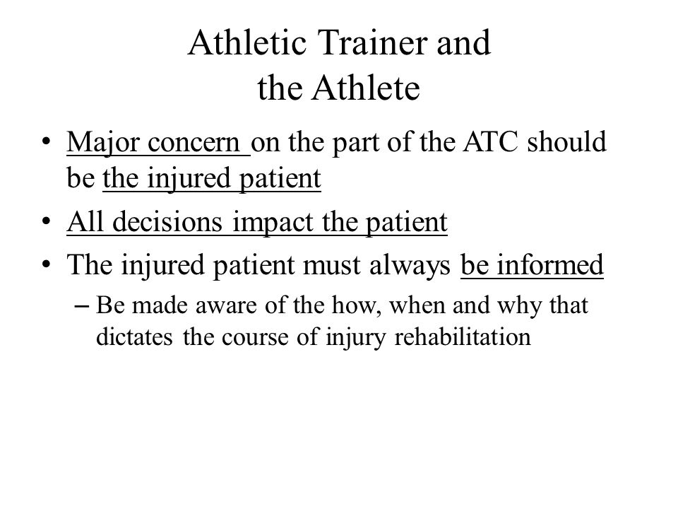 Athletic Trainer and the Athlete Major concern on the part of the ATC should be the injured patient All decisions impact the patient The injured patient must always be informed – Be made aware of the how, when and why that dictates the course of injury rehabilitation