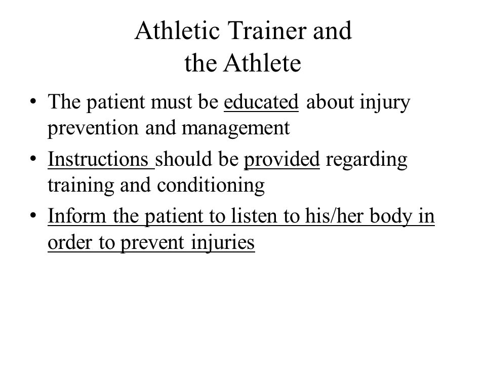 Athletic Trainer and the Athlete The patient must be educated about injury prevention and management Instructions should be provided regarding training and conditioning Inform the patient to listen to his/her body in order to prevent injuries