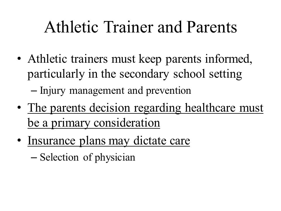 Athletic Trainer and Parents Athletic trainers must keep parents informed, particularly in the secondary school setting – Injury management and prevention The parents decision regarding healthcare must be a primary consideration Insurance plans may dictate care – Selection of physician