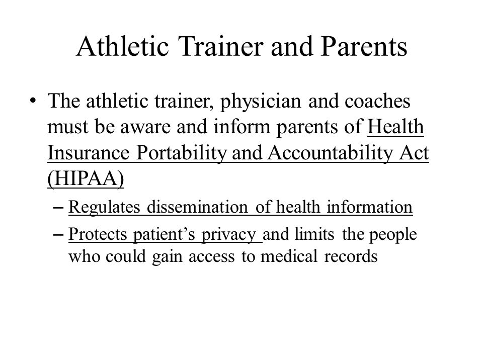 Athletic Trainer and Parents The athletic trainer, physician and coaches must be aware and inform parents of Health Insurance Portability and Accountability Act (HIPAA) – Regulates dissemination of health information – Protects patient’s privacy and limits the people who could gain access to medical records