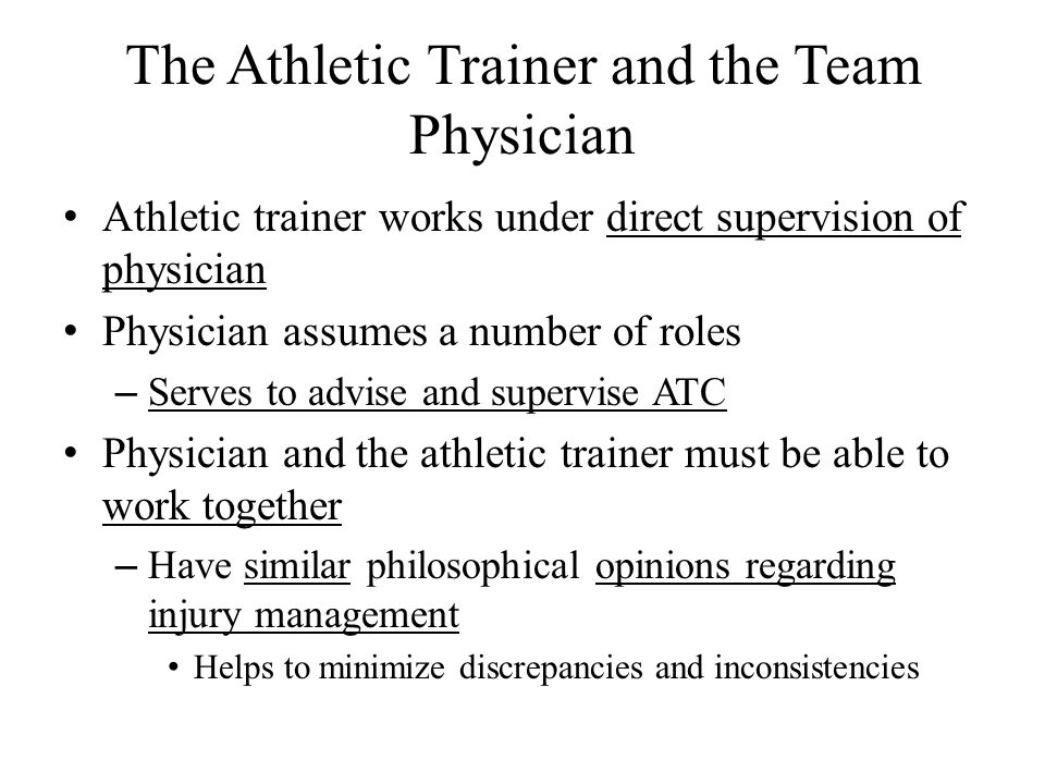 The Athletic Trainer and the Team Physician Athletic trainer works under direct supervision of physician Physician assumes a number of roles – Serves to advise and supervise ATC Physician and the athletic trainer must be able to work together – Have similar philosophical opinions regarding injury management Helps to minimize discrepancies and inconsistencies