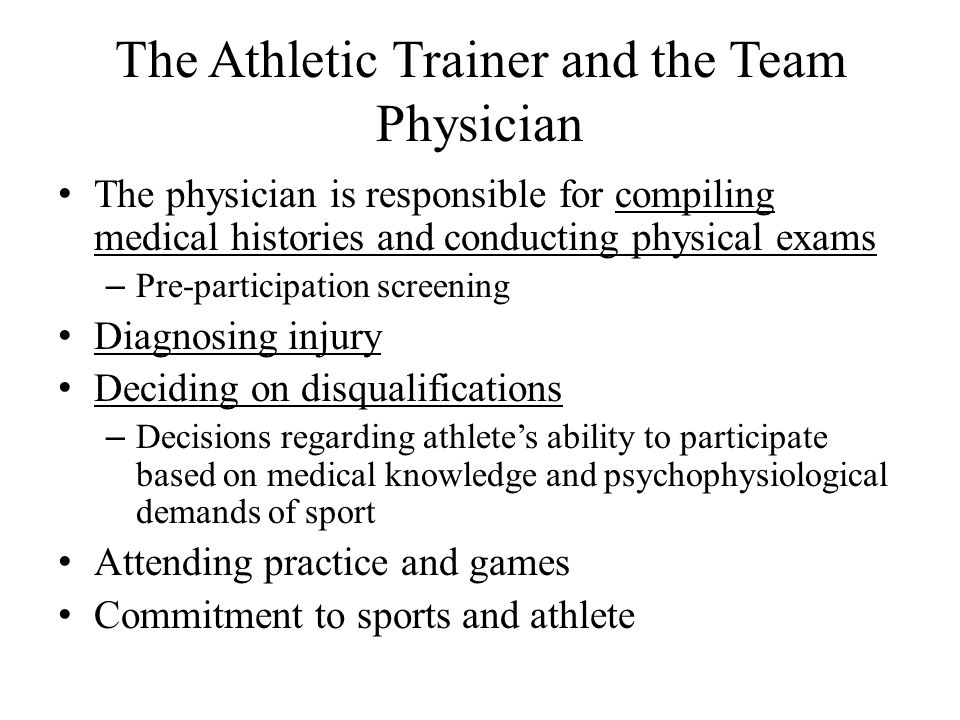 The Athletic Trainer and the Team Physician The physician is responsible for compiling medical histories and conducting physical exams – Pre-participation screening Diagnosing injury Deciding on disqualifications – Decisions regarding athlete’s ability to participate based on medical knowledge and psychophysiological demands of sport Attending practice and games Commitment to sports and athlete