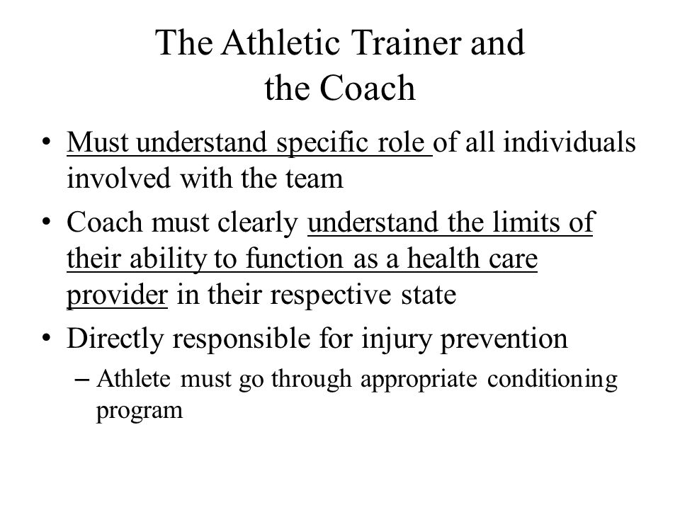 The Athletic Trainer and the Coach Must understand specific role of all individuals involved with the team Coach must clearly understand the limits of their ability to function as a health care provider in their respective state Directly responsible for injury prevention – Athlete must go through appropriate conditioning program