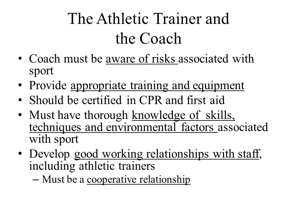The Athletic Trainer and the Coach Coach must be aware of risks associated with sport Provide appropriate training and equipment Should be certified in CPR and first aid Must have thorough knowledge of skills, techniques and environmental factors associated with sport Develop good working relationships with staff, including athletic trainers – Must be a cooperative relationship
