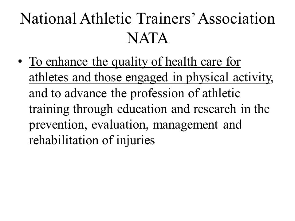 National Athletic Trainers’ Association NATA To enhance the quality of health care for athletes and those engaged in physical activity, and to advance the profession of athletic training through education and research in the prevention, evaluation, management and rehabilitation of injuries