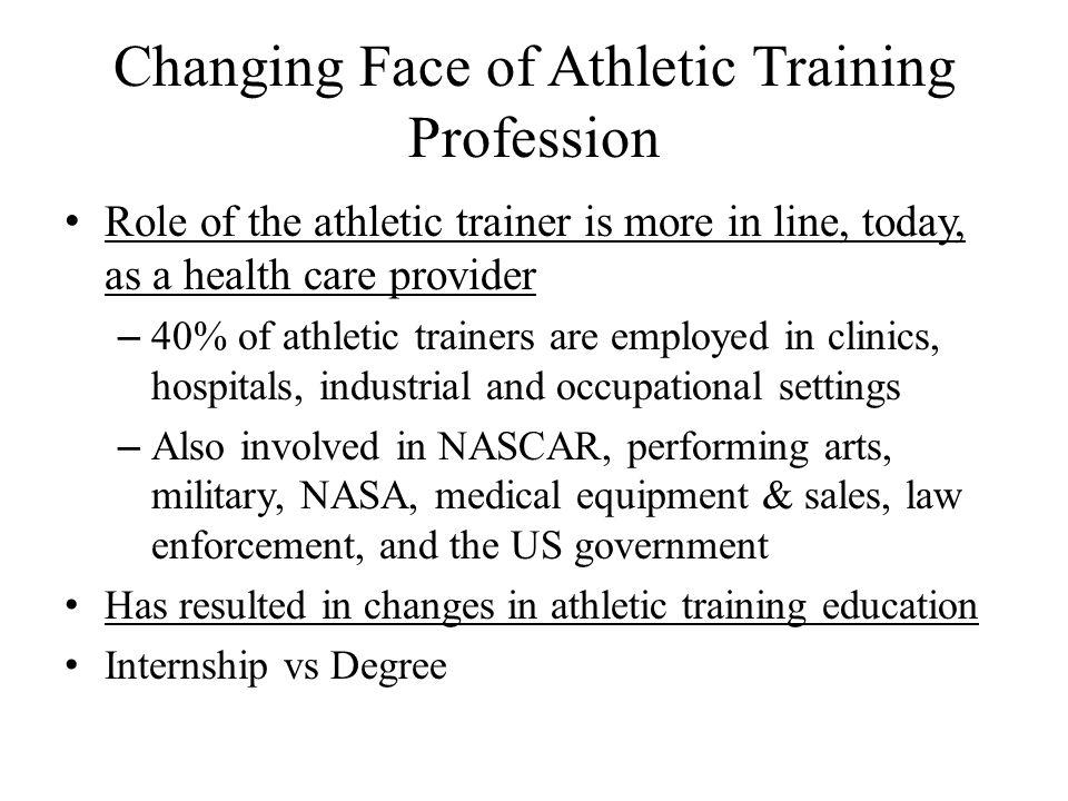 Changing Face of Athletic Training Profession Role of the athletic trainer is more in line, today, as a health care provider – 40% of athletic trainers are employed in clinics, hospitals, industrial and occupational settings – Also involved in NASCAR, performing arts, military, NASA, medical equipment & sales, law enforcement, and the US government Has resulted in changes in athletic training education Internship vs Degree