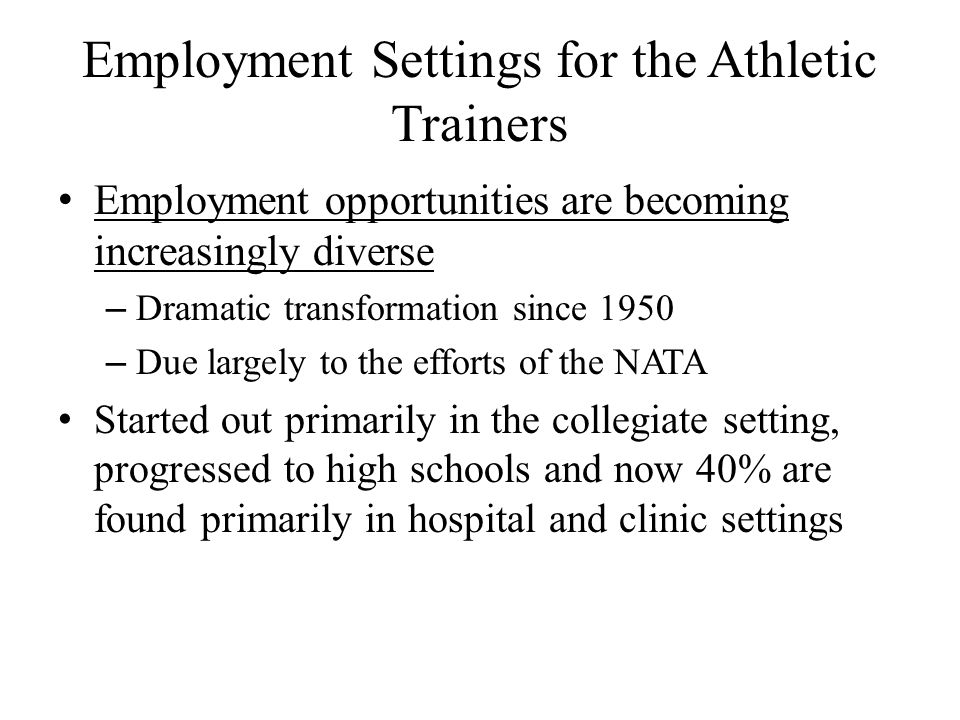 Employment Settings for the Athletic Trainers Employment opportunities are becoming increasingly diverse – Dramatic transformation since 1950 – Due largely to the efforts of the NATA Started out primarily in the collegiate setting, progressed to high schools and now 40% are found primarily in hospital and clinic settings