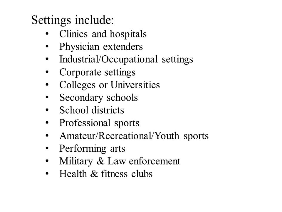 Settings include: Clinics and hospitals Physician extenders Industrial/Occupational settings Corporate settings Colleges or Universities Secondary schools School districts Professional sports Amateur/Recreational/Youth sports Performing arts Military & Law enforcement Health & fitness clubs