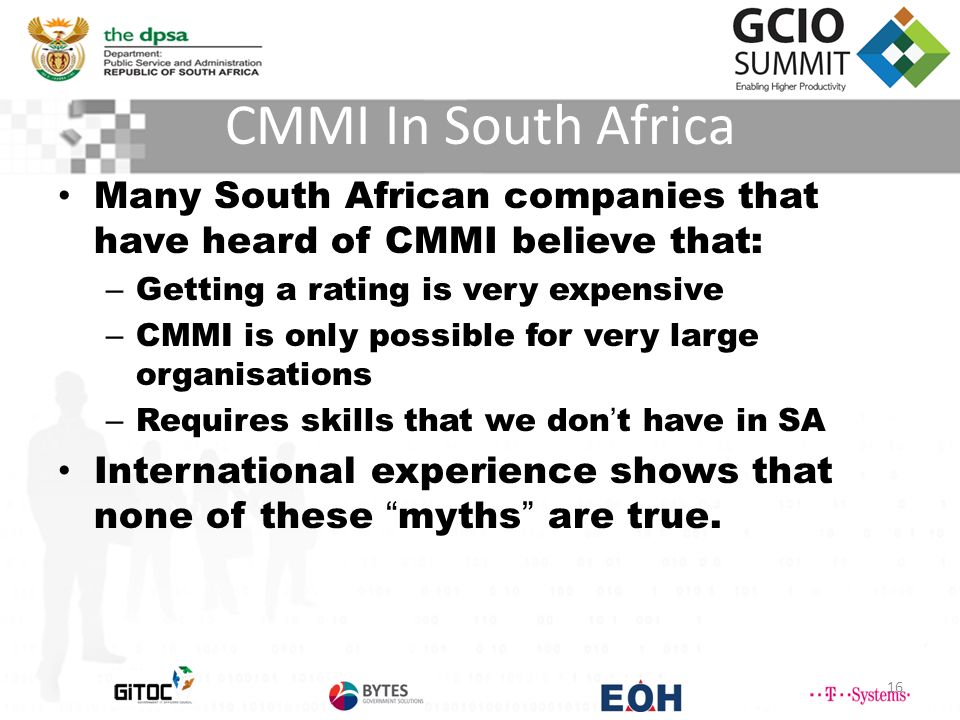 CMMI In South Africa 16 Many South African companies that have heard of CMMI believe that: – Getting a rating is very expensive – CMMI is only possible for very large organisations – Requires skills that we don’t have in SA International experience shows that none of these myths are true.