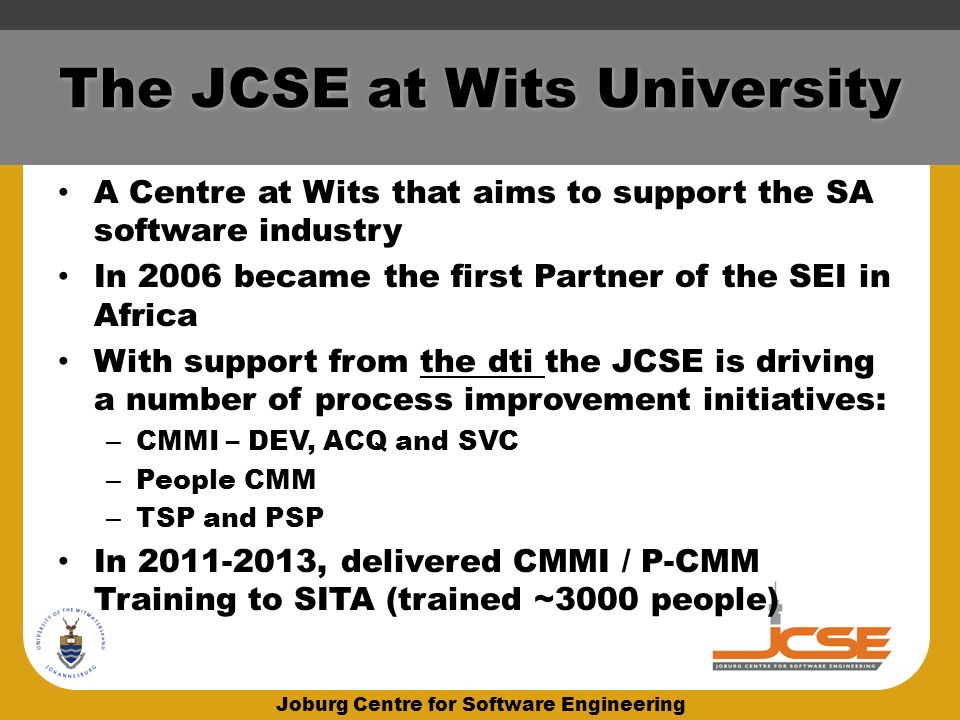 Joburg Centre for Software Engineering The JCSE at Wits University A Centre at Wits that aims to support the SA software industry In 2006 became the first Partner of the SEI in Africa With support from the dti the JCSE is driving a number of process improvement initiatives: – CMMI – DEV, ACQ and SVC – People CMM – TSP and PSP In , delivered CMMI / P-CMM Training to SITA (trained ~3000 people)