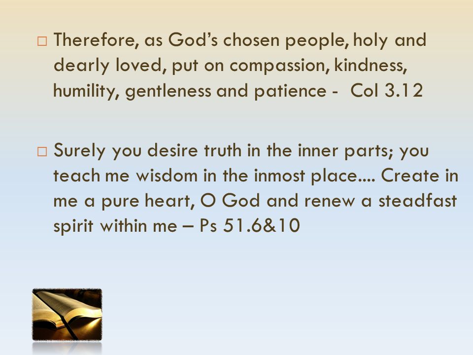  Therefore, as God’s chosen people, holy and dearly loved, put on compassion, kindness, humility, gentleness and patience - Col 3.12  Surely you desire truth in the inner parts; you teach me wisdom in the inmost place....