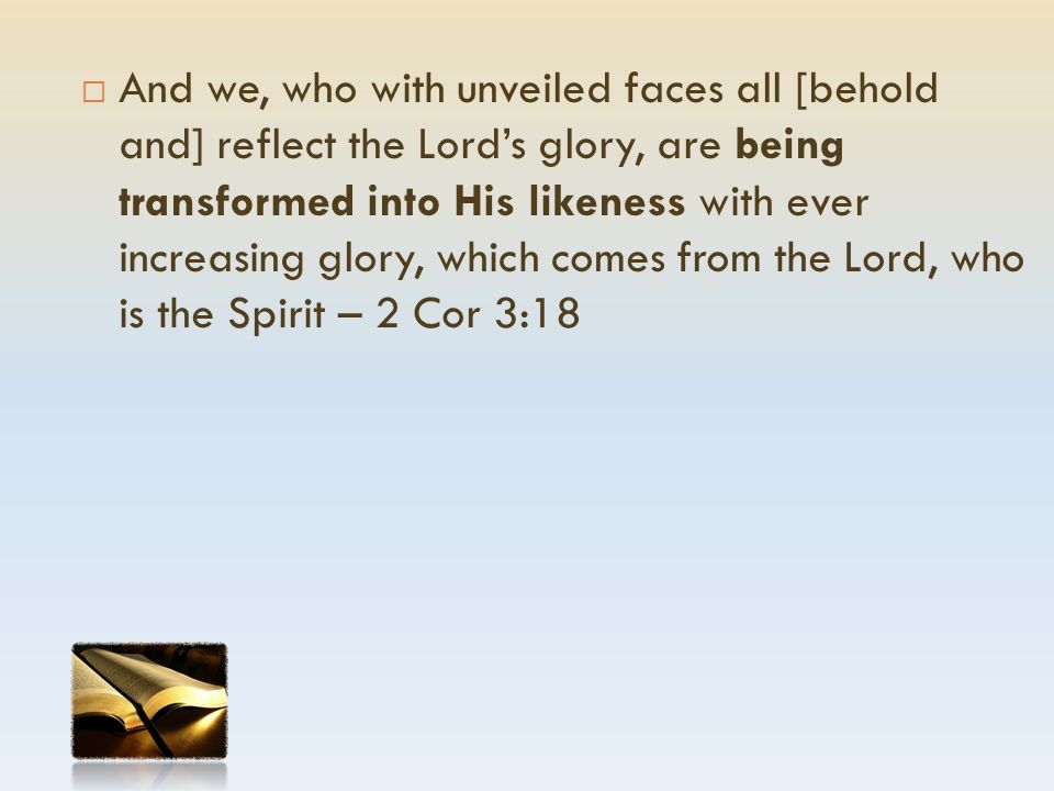  And we, who with unveiled faces all [behold and] reflect the Lord’s glory, are being transformed into His likeness with ever increasing glory, which comes from the Lord, who is the Spirit – 2 Cor 3:18