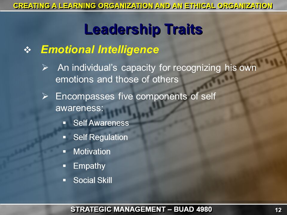 12 CREATING A LEARNING ORGANIZATION AND AN ETHICAL ORGANIZATION  Emotional Intelligence  An individual’s capacity for recognizing his own emotions and those of others  Encompasses five components of self awareness:  Self Awareness  Self Regulation  Motivation  Empathy  Social Skill Leadership Traits STRATEGIC MANAGEMENT – BUAD 4980