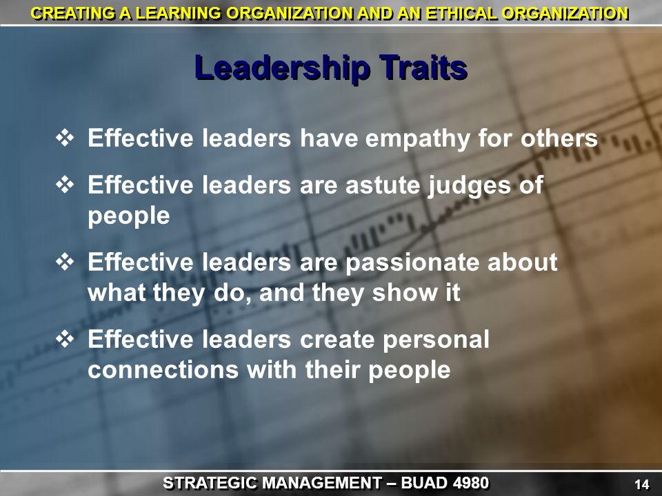 14 CREATING A LEARNING ORGANIZATION AND AN ETHICAL ORGANIZATION  Effective leaders have empathy for others  Effective leaders are astute judges of people  Effective leaders are passionate about what they do, and they show it  Effective leaders create personal connections with their people Leadership Traits STRATEGIC MANAGEMENT – BUAD 4980