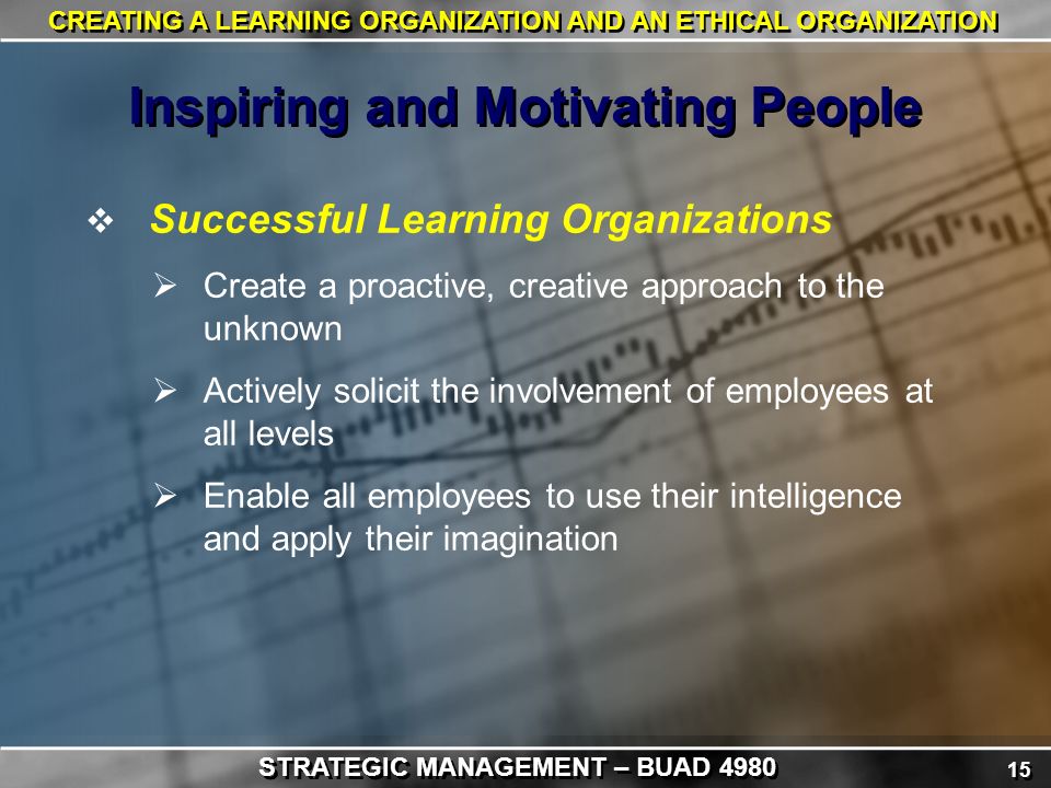 15 CREATING A LEARNING ORGANIZATION AND AN ETHICAL ORGANIZATION  Successful Learning Organizations  Create a proactive, creative approach to the unknown  Actively solicit the involvement of employees at all levels  Enable all employees to use their intelligence and apply their imagination Inspiring and Motivating People STRATEGIC MANAGEMENT – BUAD 4980