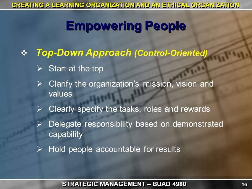 16 CREATING A LEARNING ORGANIZATION AND AN ETHICAL ORGANIZATION  Top-Down Approach (Control-Oriented)  Start at the top  Clarify the organization’s mission, vision and values  Clearly specify the tasks, roles and rewards  Delegate responsibility based on demonstrated capability  Hold people accountable for results Empowering People STRATEGIC MANAGEMENT – BUAD 4980