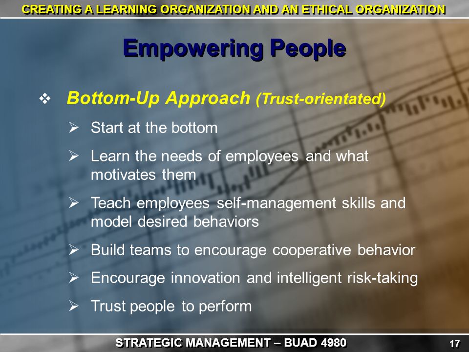 17 CREATING A LEARNING ORGANIZATION AND AN ETHICAL ORGANIZATION  Bottom-Up Approach (Trust-orientated)  Start at the bottom  Learn the needs of employees and what motivates them  Teach employees self-management skills and model desired behaviors  Build teams to encourage cooperative behavior  Encourage innovation and intelligent risk-taking  Trust people to perform Empowering People STRATEGIC MANAGEMENT – BUAD 4980