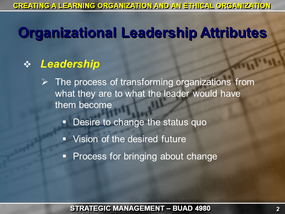 2 2 CREATING A LEARNING ORGANIZATION AND AN ETHICAL ORGANIZATION  Leadership  The process of transforming organizations from what they are to what the leader would have them become  Desire to change the status quo  Vision of the desired future  Process for bringing about change Organizational Leadership Attributes STRATEGIC MANAGEMENT – BUAD 4980