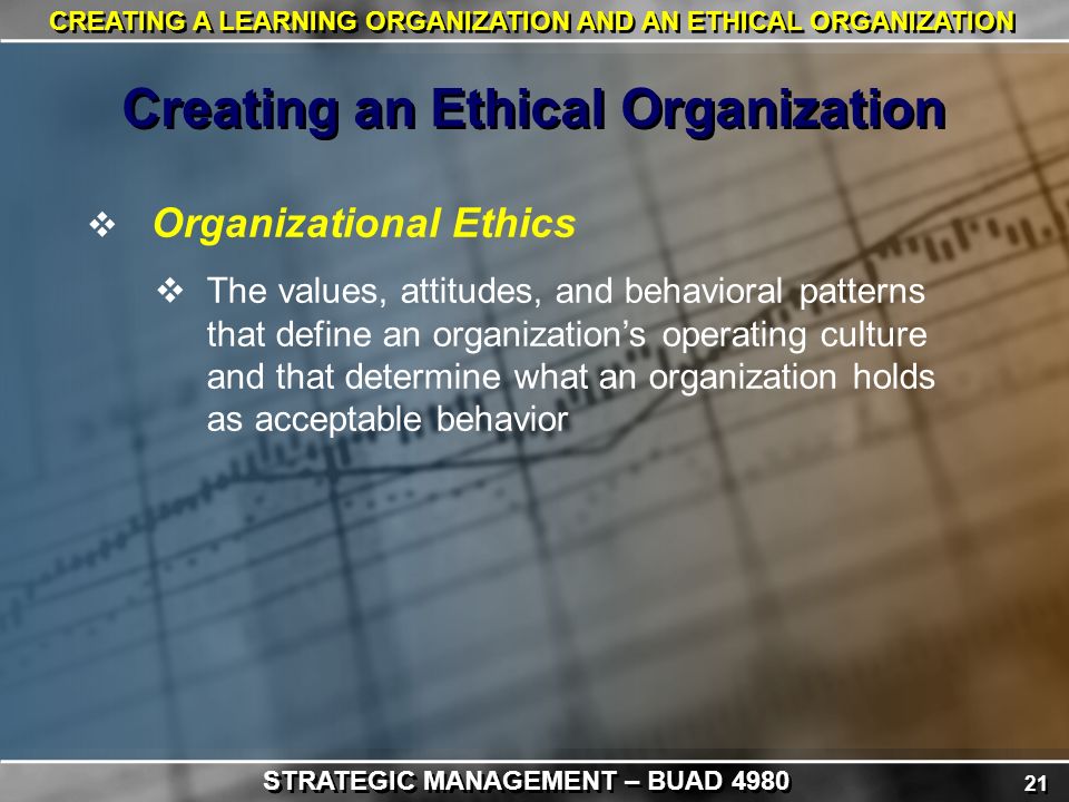 21 CREATING A LEARNING ORGANIZATION AND AN ETHICAL ORGANIZATION  Organizational Ethics  The values, attitudes, and behavioral patterns that define an organization’s operating culture and that determine what an organization holds as acceptable behavior Creating an Ethical Organization STRATEGIC MANAGEMENT – BUAD 4980