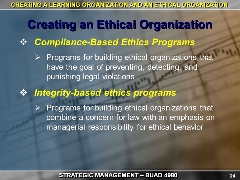 24 CREATING A LEARNING ORGANIZATION AND AN ETHICAL ORGANIZATION  Compliance-Based Ethics Programs  Programs for building ethical organizations that have the goal of preventing, detecting, and punishing legal violations  Integrity-based ethics programs  Programs for building ethical organizations that combine a concern for law with an emphasis on managerial responsibility for ethical behavior Creating an Ethical Organization STRATEGIC MANAGEMENT – BUAD 4980