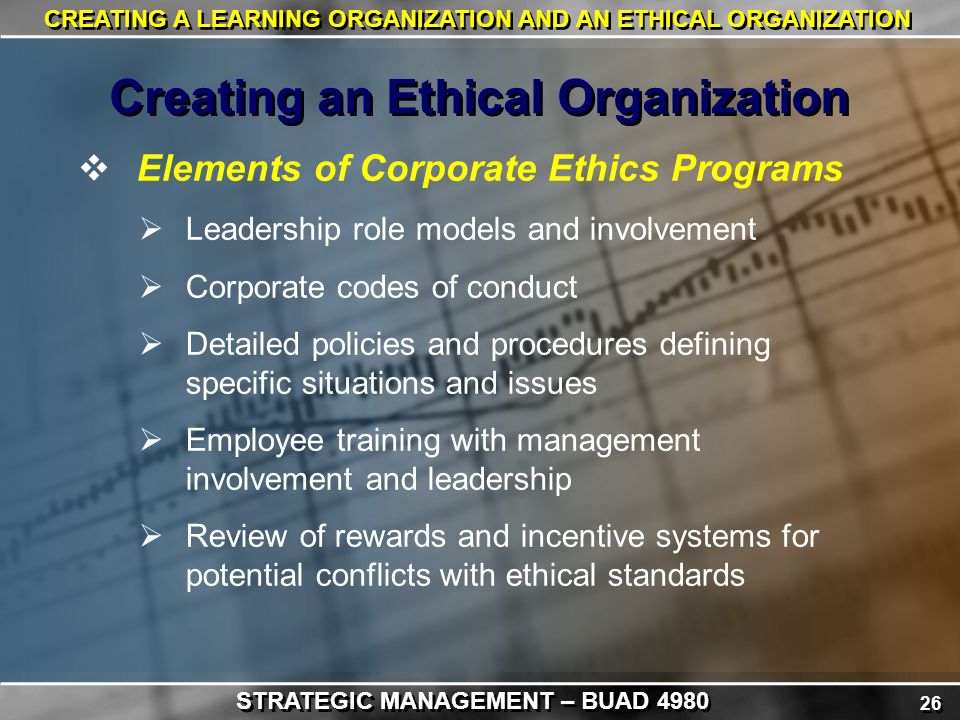 26 CREATING A LEARNING ORGANIZATION AND AN ETHICAL ORGANIZATION  Elements of Corporate Ethics Programs  Leadership role models and involvement  Corporate codes of conduct  Detailed policies and procedures defining specific situations and issues  Employee training with management involvement and leadership  Review of rewards and incentive systems for potential conflicts with ethical standards Creating an Ethical Organization STRATEGIC MANAGEMENT – BUAD 4980
