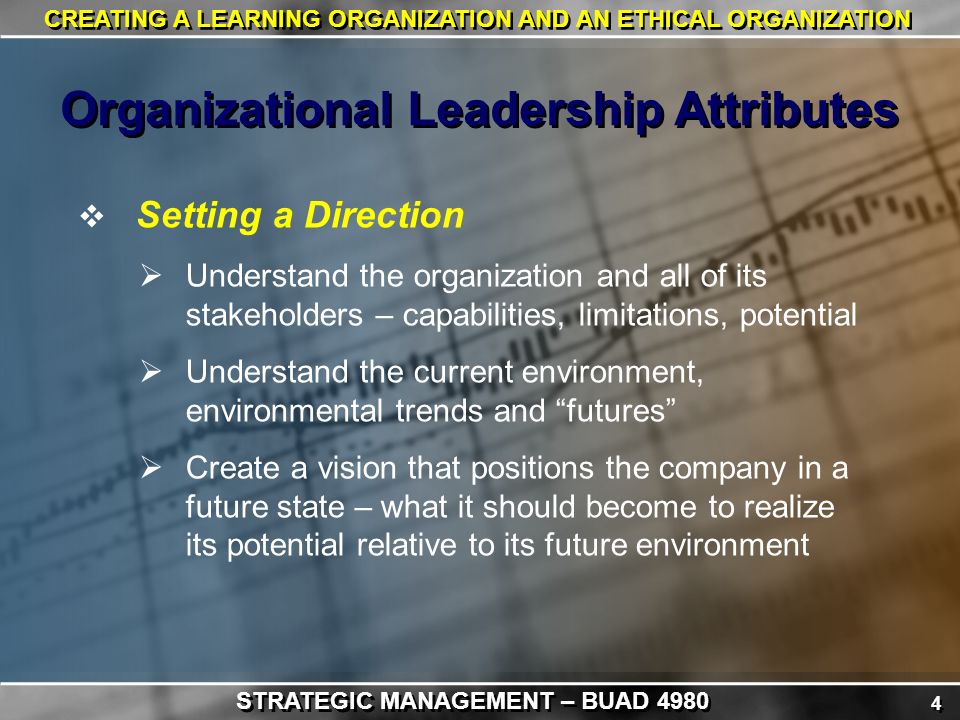 4 4 CREATING A LEARNING ORGANIZATION AND AN ETHICAL ORGANIZATION  Setting a Direction  Understand the organization and all of its stakeholders – capabilities, limitations, potential  Understand the current environment, environmental trends and futures  Create a vision that positions the company in a future state – what it should become to realize its potential relative to its future environment Organizational Leadership Attributes STRATEGIC MANAGEMENT – BUAD 4980