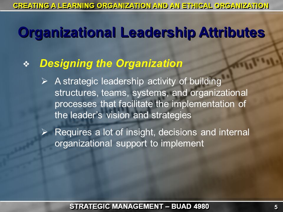 5 5 CREATING A LEARNING ORGANIZATION AND AN ETHICAL ORGANIZATION  Designing the Organization  A strategic leadership activity of building structures, teams, systems, and organizational processes that facilitate the implementation of the leader’s vision and strategies  Requires a lot of insight, decisions and internal organizational support to implement Organizational Leadership Attributes STRATEGIC MANAGEMENT – BUAD 4980