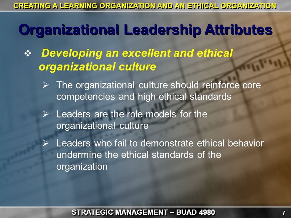 7 7 CREATING A LEARNING ORGANIZATION AND AN ETHICAL ORGANIZATION  Developing an excellent and ethical organizational culture  The organizational culture should reinforce core competencies and high ethical standards  Leaders are the role models for the organizational culture  Leaders who fail to demonstrate ethical behavior undermine the ethical standards of the organization Organizational Leadership Attributes STRATEGIC MANAGEMENT – BUAD 4980