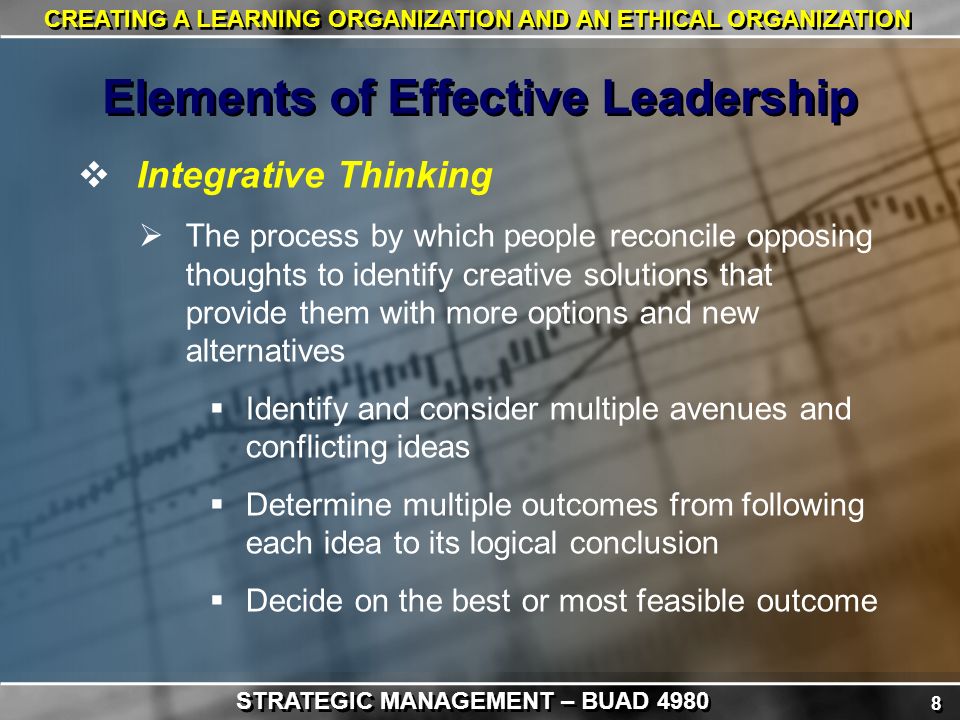 8 8 CREATING A LEARNING ORGANIZATION AND AN ETHICAL ORGANIZATION  Integrative Thinking  The process by which people reconcile opposing thoughts to identify creative solutions that provide them with more options and new alternatives  Identify and consider multiple avenues and conflicting ideas  Determine multiple outcomes from following each idea to its logical conclusion  Decide on the best or most feasible outcome Elements of Effective Leadership STRATEGIC MANAGEMENT – BUAD 4980