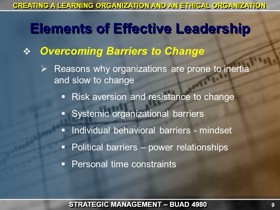 9 9 CREATING A LEARNING ORGANIZATION AND AN ETHICAL ORGANIZATION  Overcoming Barriers to Change  Reasons why organizations are prone to inertia and slow to change  Risk aversion and resistance to change  Systemic organizational barriers  Individual behavioral barriers - mindset  Political barriers – power relationships  Personal time constraints Elements of Effective Leadership STRATEGIC MANAGEMENT – BUAD 4980