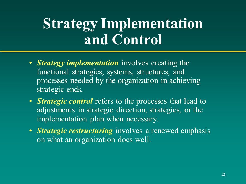 12 Strategy Implementation and Control Strategy implementation involves creating the functional strategies, systems, structures, and processes needed by the organization in achieving strategic ends.