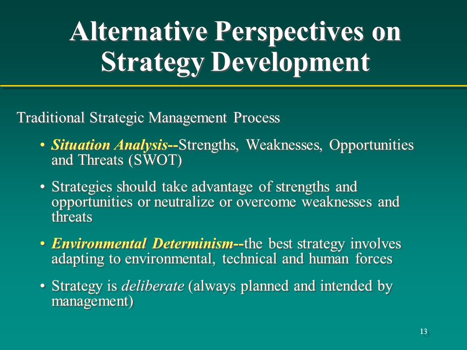 13 Alternative Perspectives on Strategy Development Traditional Strategic Management Process Situation Analysis--Strengths, Weaknesses, Opportunities and Threats (SWOT) Strategies should take advantage of strengths and opportunities or neutralize or overcome weaknesses and threats Environmental Determinism--the best strategy involves adapting to environmental, technical and human forces Strategy is deliberate (always planned and intended by management) Traditional Strategic Management Process Situation Analysis--Strengths, Weaknesses, Opportunities and Threats (SWOT) Strategies should take advantage of strengths and opportunities or neutralize or overcome weaknesses and threats Environmental Determinism--the best strategy involves adapting to environmental, technical and human forces Strategy is deliberate (always planned and intended by management)