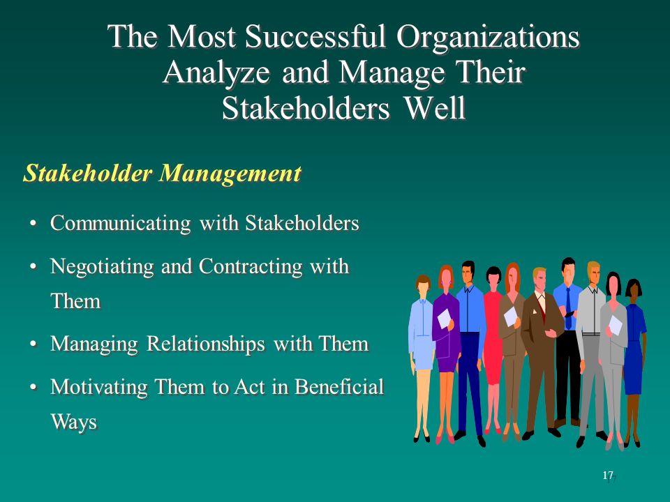 17 Stakeholder Management The Most Successful Organizations Analyze and Manage Their Stakeholders Well Communicating with Stakeholders Negotiating and Contracting with Them Managing Relationships with Them Motivating Them to Act in Beneficial Ways Communicating with Stakeholders Negotiating and Contracting with Them Managing Relationships with Them Motivating Them to Act in Beneficial Ways