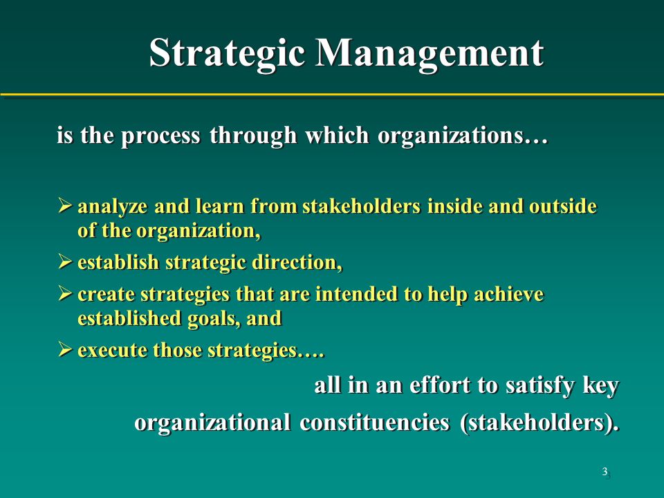 3 Strategic Management is the process through which organizations…  analyze and learn from stakeholders inside and outside of the organization,  establish strategic direction,  create strategies that are intended to help achieve established goals, and  execute those strategies….