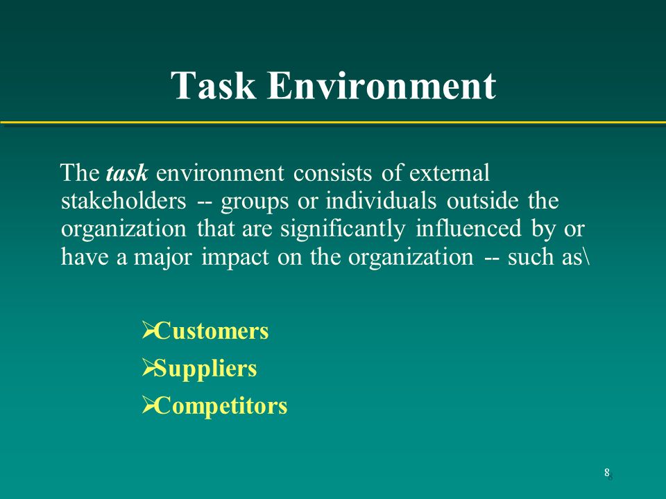8 Task Environment The task environment consists of external stakeholders -- groups or individuals outside the organization that are significantly influenced by or have a major impact on the organization -- such as\  Customers  Suppliers  Competitors