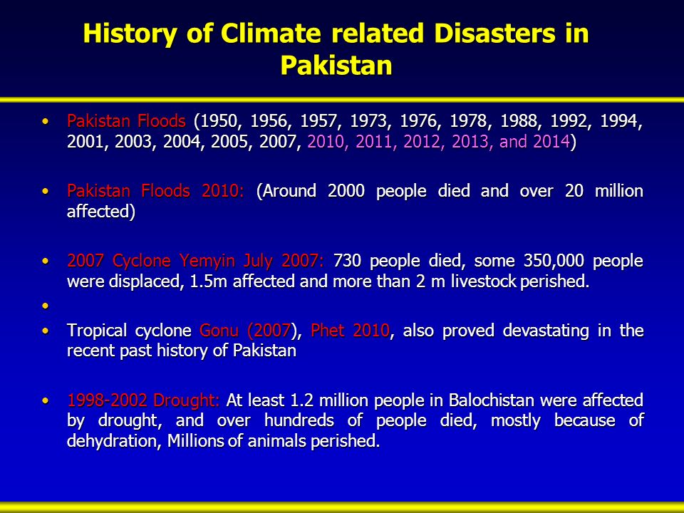 History of Climate related Disasters in Pakistan Pakistan Floods (1950, 1956, 1957, 1973, 1976, 1978, 1988, 1992, 1994, 2001, 2003, 2004, 2005, 2007, 2010, 2011, 2012, 2013, and 2014)Pakistan Floods (1950, 1956, 1957, 1973, 1976, 1978, 1988, 1992, 1994, 2001, 2003, 2004, 2005, 2007, 2010, 2011, 2012, 2013, and 2014) Pakistan Floods 2010: (Around 2000 people died and over 20 million affected)Pakistan Floods 2010: (Around 2000 people died and over 20 million affected) 2007 Cyclone Yemyin July 2007: 730 people died, some 350,000 people were displaced, 1.5m affected and more than 2 m livestock perished.2007 Cyclone Yemyin July 2007: 730 people died, some 350,000 people were displaced, 1.5m affected and more than 2 m livestock perished.