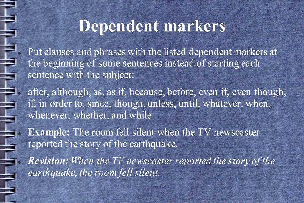 Dependent markers Put clauses and phrases with the listed dependent markers at the beginning of some sentences instead of starting each sentence with the subject: after, although, as, as if, because, before, even if, even though, if, in order to, since, though, unless, until, whatever, when, whenever, whether, and while Example: The room fell silent when the TV newscaster reported the story of the earthquake.