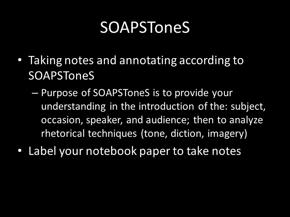SOAPSToneS Taking notes and annotating according to SOAPSToneS – Purpose of SOAPSToneS is to provide your understanding in the introduction of the: subject, occasion, speaker, and audience; then to analyze rhetorical techniques (tone, diction, imagery) Label your notebook paper to take notes