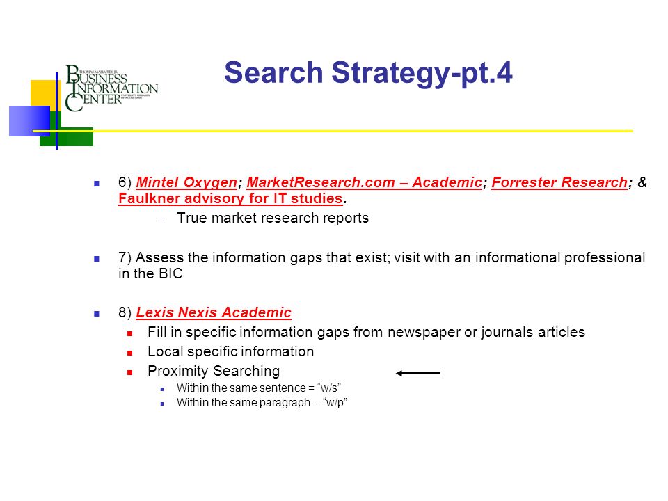 Search Strategy-pt.4 6) Mintel Oxygen; MarketResearch.com – Academic; Forrester Research; & Faulkner advisory for IT studies.Mintel OxygenMarketResearch.com – AcademicForrester Research Faulkner advisory for IT studies - True market research reports 7) Assess the information gaps that exist; visit with an informational professional in the BIC 8) Lexis Nexis AcademicLexis Nexis Academic Fill in specific information gaps from newspaper or journals articles Local specific information Proximity Searching Within the same sentence = w/s Within the same paragraph = w/p