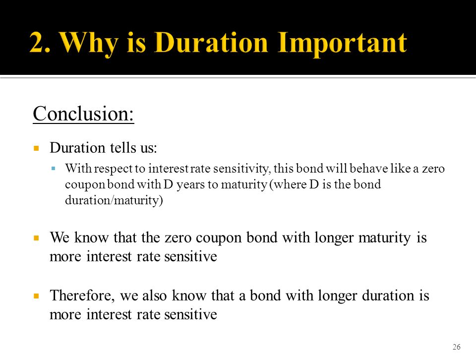 Conclusion:  Duration tells us:  With respect to interest rate sensitivity, this bond will behave like a zero coupon bond with D years to maturity (where D is the bond duration/maturity)  We know that the zero coupon bond with longer maturity is more interest rate sensitive  Therefore, we also know that a bond with longer duration is more interest rate sensitive 26