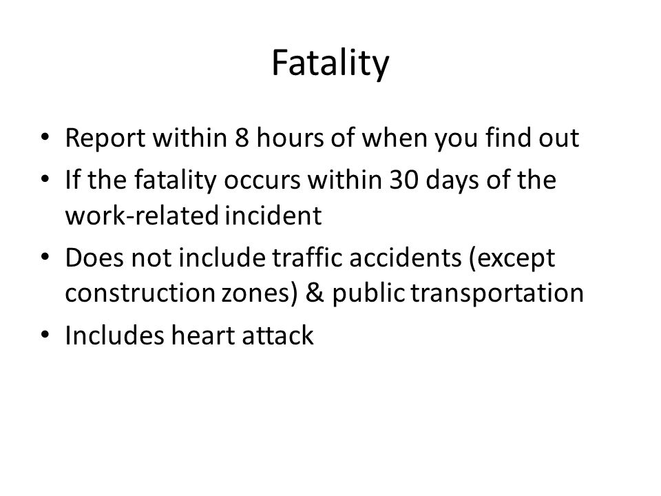 Fatality Report within 8 hours of when you find out If the fatality occurs within 30 days of the work-related incident Does not include traffic accidents (except construction zones) & public transportation Includes heart attack