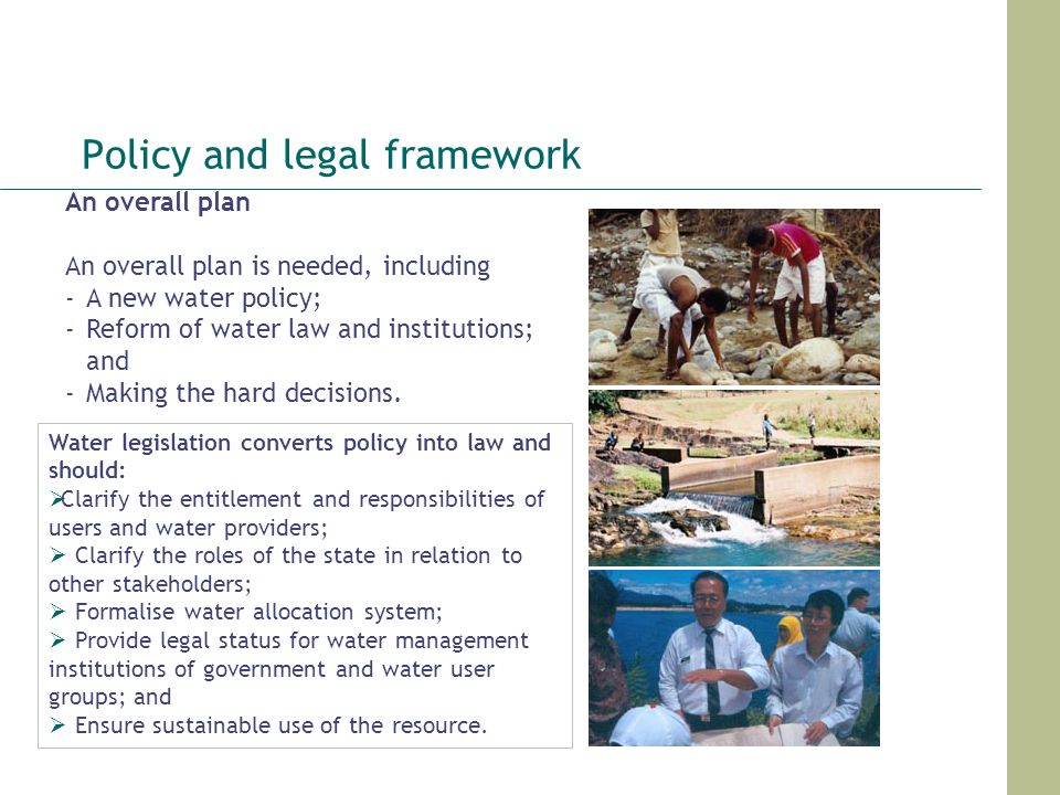 Policy and legal framework An overall plan An overall plan is needed, including -A new water policy; -Reform of water law and institutions; and ‐Making the hard decisions.