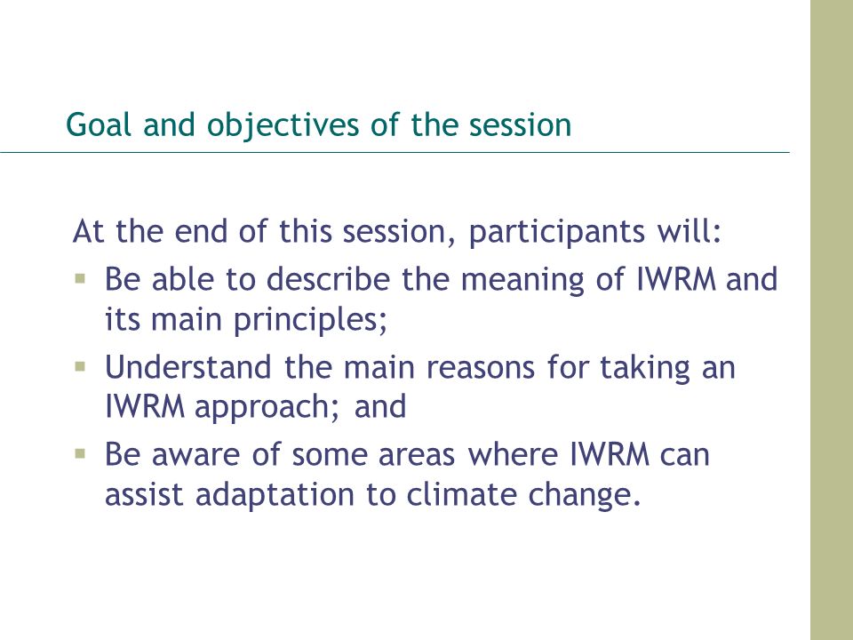 Goal and objectives of the session At the end of this session, participants will:  Be able to describe the meaning of IWRM and its main principles;  Understand the main reasons for taking an IWRM approach; and  Be aware of some areas where IWRM can assist adaptation to climate change.