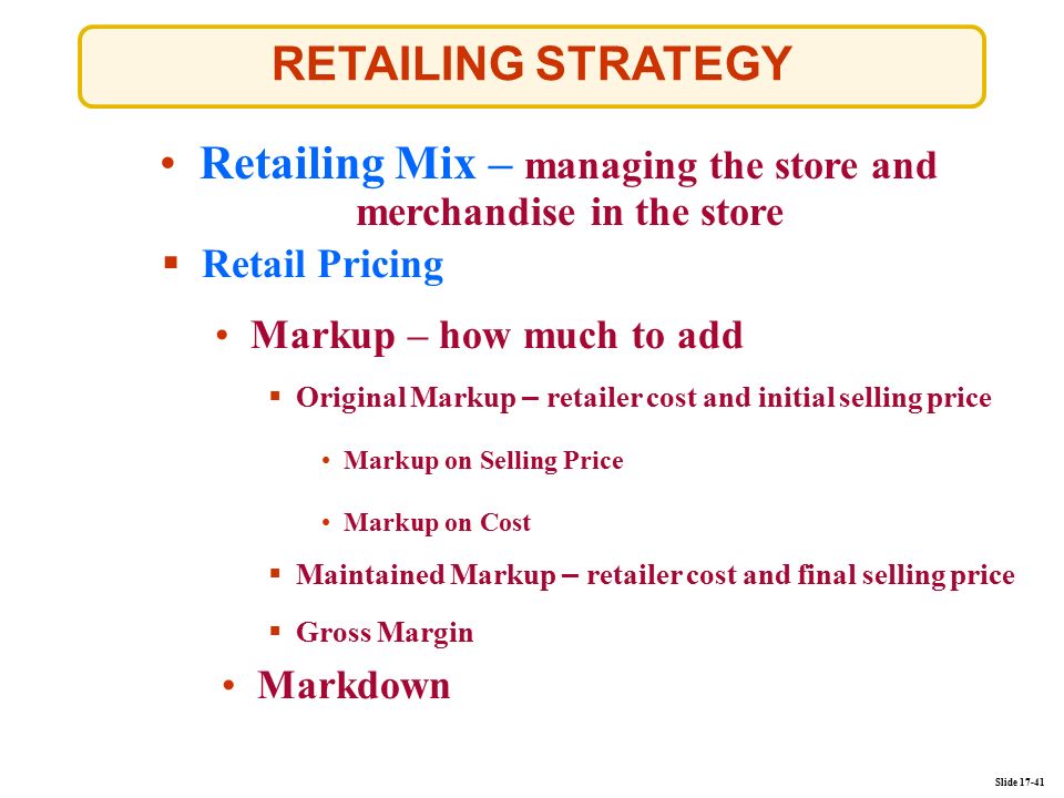 Slide RETAILING STRATEGY Retailing Mix – managing the store and merchandise in the storeRetailing Mix – managing the store and merchandise in the store  Retail Pricing Markup – how much to add Markdown  Original Markup – retailer cost and initial selling price  Maintained Markup – retailer cost and final selling price  Gross Margin Markup on Selling Price Markup on Cost