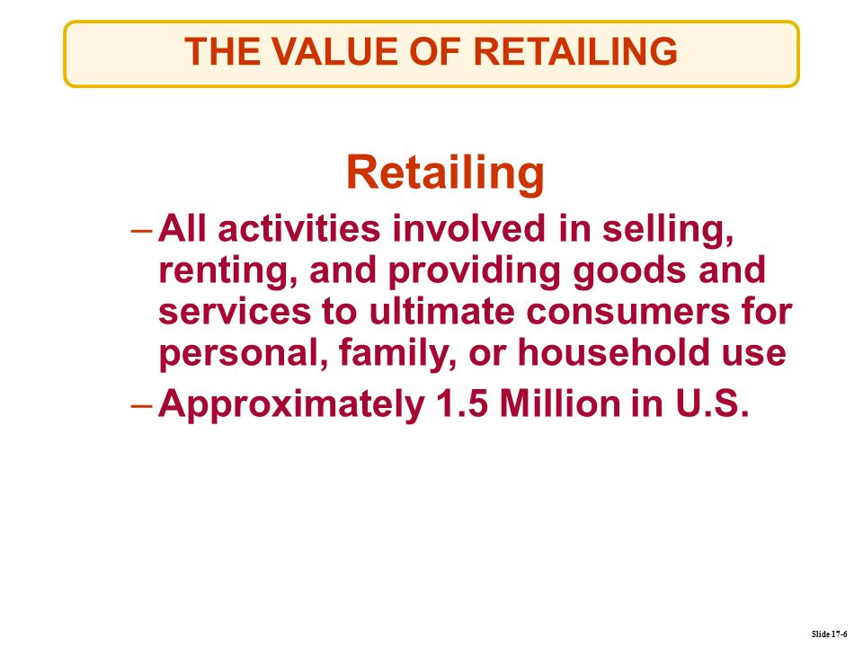 Slide 17-6 THE VALUE OF RETAILING Retailing –All activities involved in selling, renting, and providing goods and services to ultimate consumers for personal, family, or household useAll activities involved in selling, renting, and providing goods and services to ultimate consumers for personal, family, or household use –Approximately 1.5 Million in U.S.Approximately 1.5 Million in U.S.
