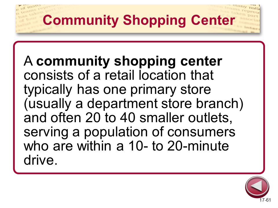 Community Shopping Center A community shopping center consists of a retail location that typically has one primary store (usually a department store branch) and often 20 to 40 smaller outlets, serving a population of consumers who are within a 10- to 20-minute drive.