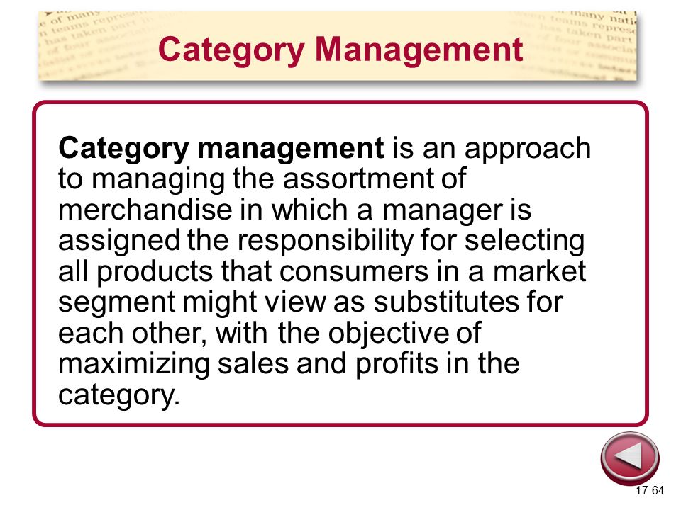 Category Management Category management is an approach to managing the assortment of merchandise in which a manager is assigned the responsibility for selecting all products that consumers in a market segment might view as substitutes for each other, with the objective of maximizing sales and profits in the category.