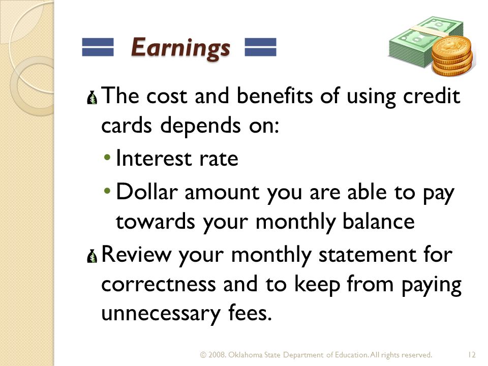 Earnings Earnings The cost and benefits of using credit cards depends on: Interest rate Dollar amount you are able to pay towards your monthly balance Review your monthly statement for correctness and to keep from paying unnecessary fees.